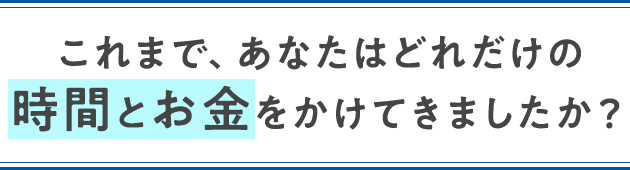 これまで、あなたはどれだけの時間とお金をかけてきましたか?